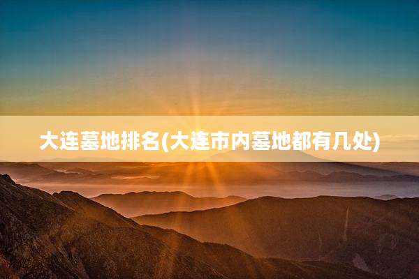 大连墓地排名(大连市内墓地都有几处)