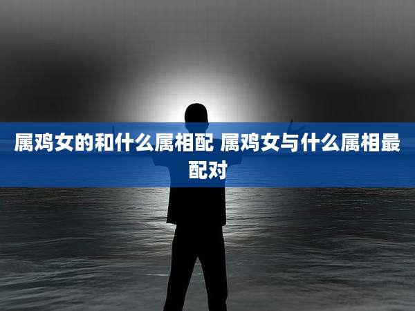 属鸡女的和什么属相配 属鸡女与什么属相最配对
