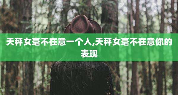 天秤女毫不在意一个人,天秤女毫不在意你的表现