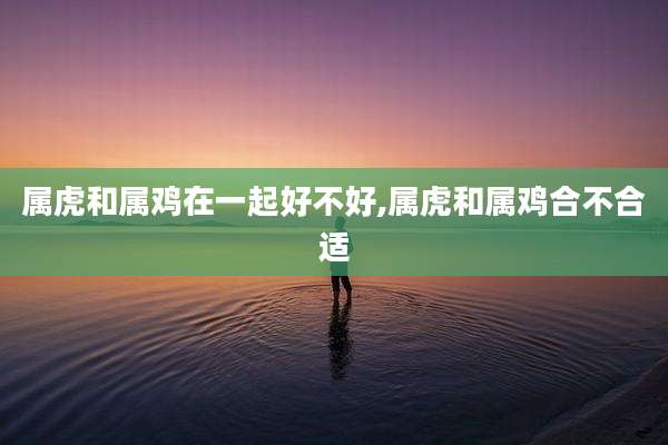 属虎和属鸡在一起好不好,属虎和属鸡合不合适