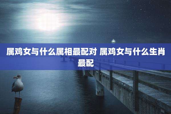 属鸡女与什么属相最配对 属鸡女与什么生肖最配