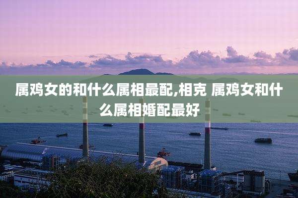属鸡女的和什么属相最配,相克 属鸡女和什么属相婚配最好