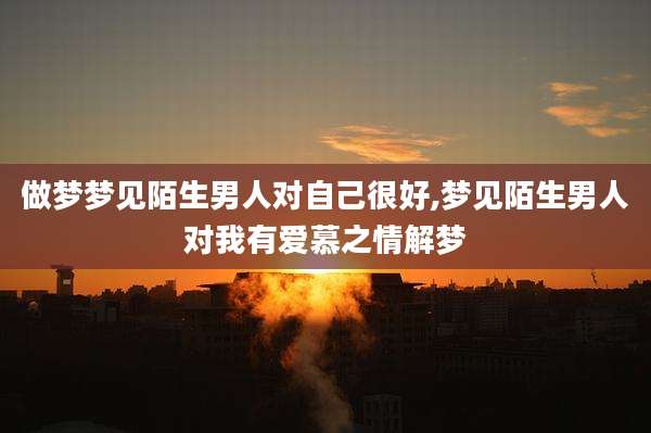 做梦梦见陌生男人对自己很好,梦见陌生男人对我有爱慕之情解梦
