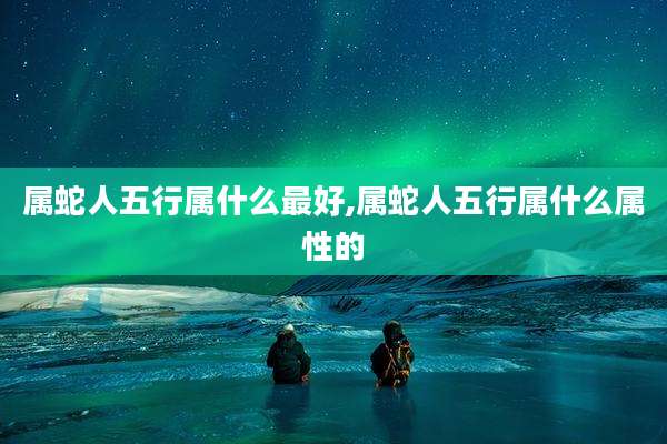 属蛇人五行属什么最好,属蛇人五行属什么属性的