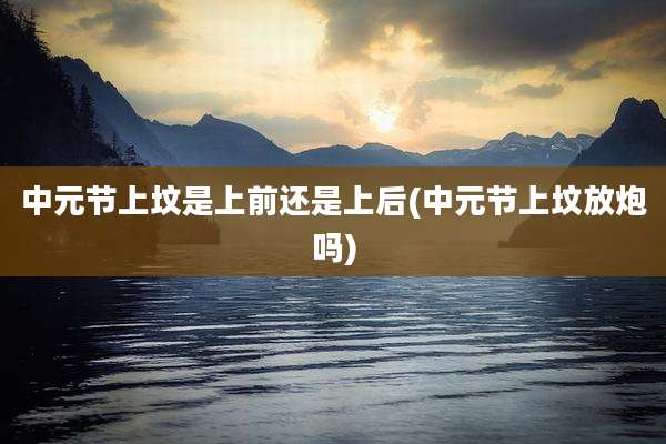 中元节上坟是上前还是上后(中元节上坟放炮吗)