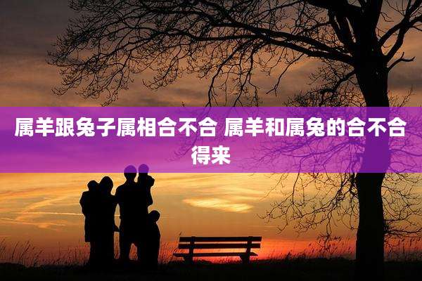 属羊跟兔子属相合不合 属羊和属兔的合不合得来