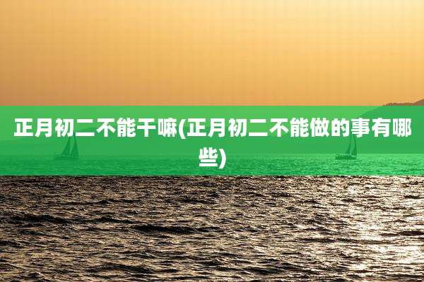 正月初二不能干嘛(正月初二不能做的事有哪些)