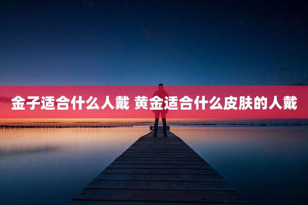 金子适合什么人戴 黄金适合什么皮肤的人戴