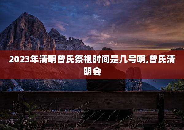 2023年清明曾氏祭祖时间是几号啊,曾氏清明会