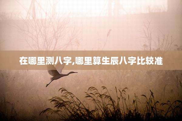 在哪里测八字,哪里算生辰八字比较准