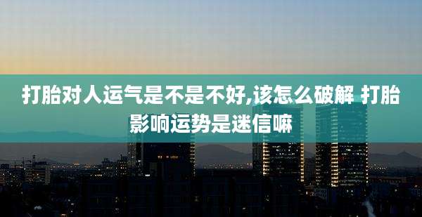 打胎对人运气是不是不好,该怎么破解 打胎影响运势是迷信嘛