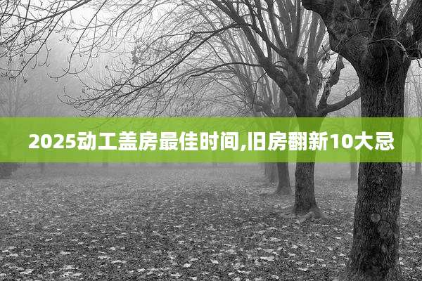 2025动工盖房最佳时间,旧房翻新10大忌