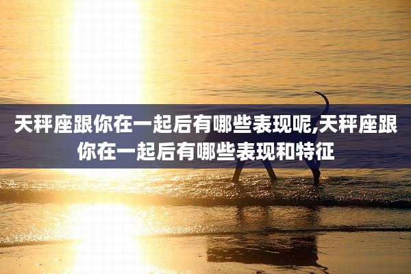 天秤座跟你在一起后有哪些表现呢,天秤座跟你在一起后有哪些表现和特征