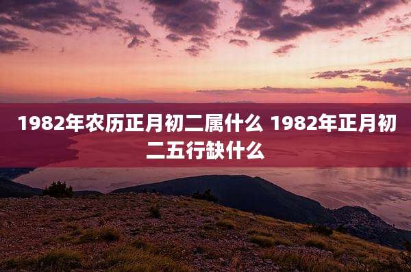1982年农历正月初二属什么 1982年正月初二五行缺什么