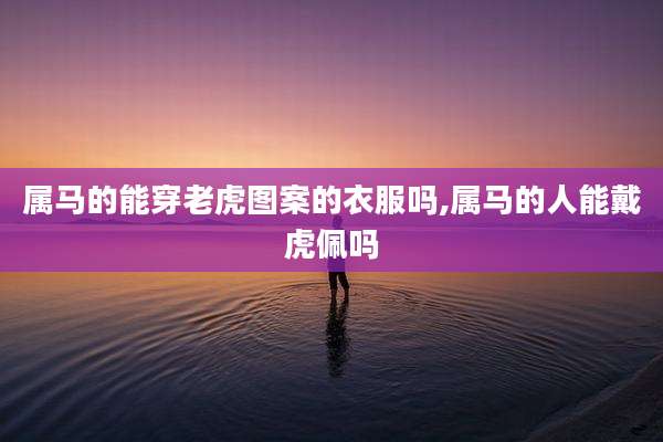 属马的能穿老虎图案的衣服吗,属马的人能戴虎佩吗