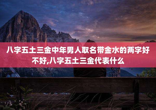 八字五土三金中年男人取名带金水的两字好不好,八字五土三金代表什么
