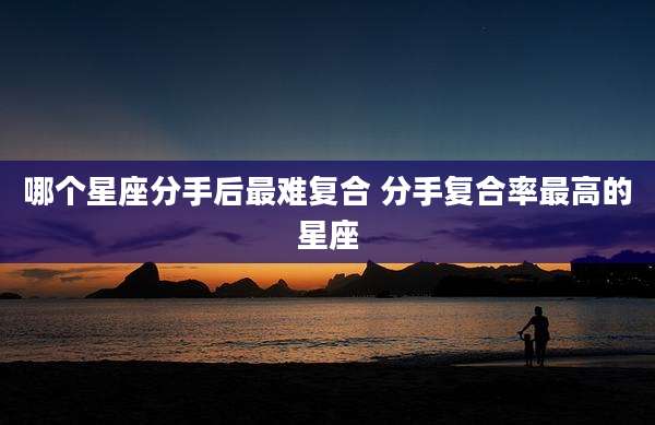哪个星座分手后最难复合 分手复合率最高的星座