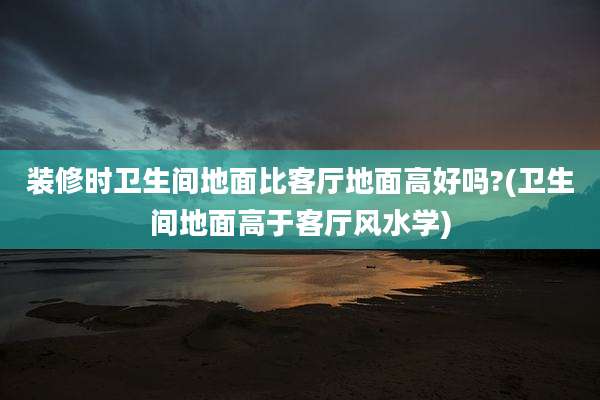 装修时卫生间地面比客厅地面高好吗?(卫生间地面高于客厅风水学)