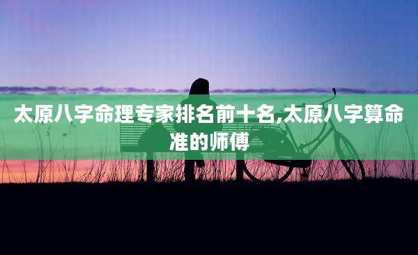 太原八字命理专家排名前十名,太原八字算命准的师傅