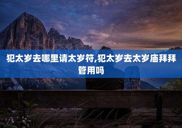 犯太岁去哪里请太岁符,犯太岁去太岁庙拜拜管用吗