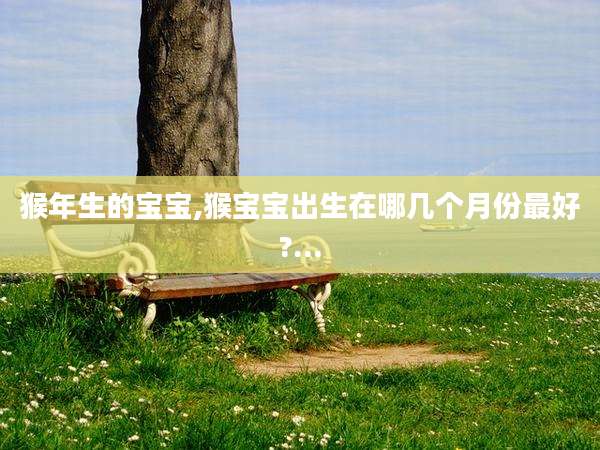 猴年生的宝宝,猴宝宝出生在哪几个月份最好?...