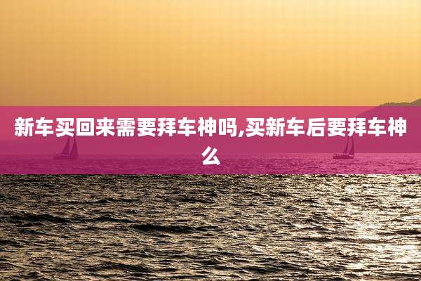 新车买回来需要拜车神吗,买新车后要拜车神么