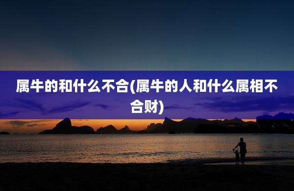 属牛的和什么不合(属牛的人和什么属相不合财)