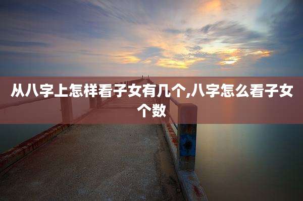 从八字上怎样看子女有几个,八字怎么看子女个数