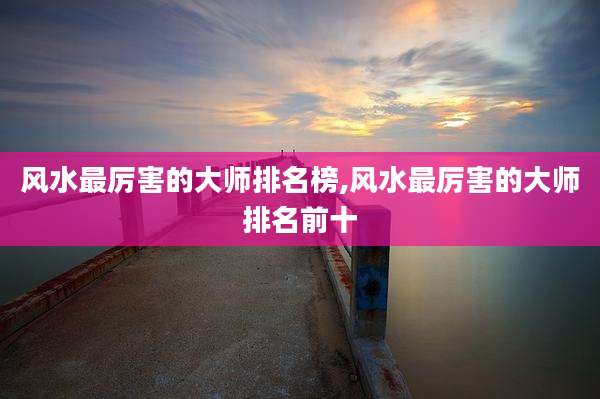 风水最厉害的大师排名榜,风水最厉害的大师排名前十
