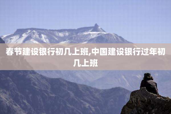 春节建设银行初几上班,中国建设银行过年初几上班
