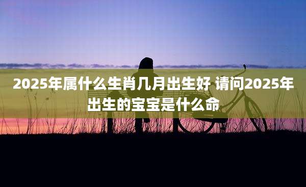 2025年属什么生肖几月出生好 请问2025年出生的宝宝是什么命