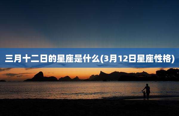三月十二日的星座是什么(3月12日星座性格)