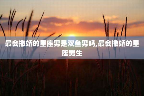 最会撒娇的星座男是双鱼男吗,最会撒娇的星座男生
