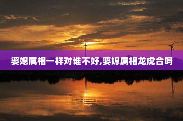 婆媳属相一样对谁不好,婆媳属相龙虎合吗