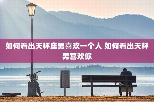 如何看出天秤座男喜欢一个人 如何看出天秤男喜欢你
