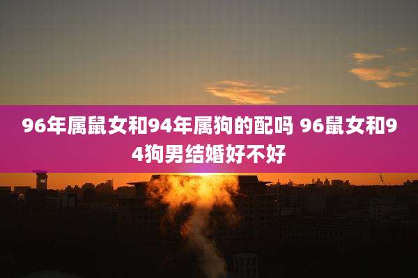 96年属鼠女和94年属狗的配吗 96鼠女和94狗男结婚好不好