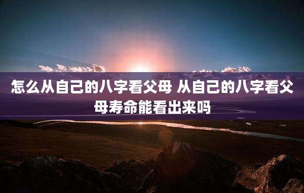 怎么从自己的八字看父母 从自己的八字看父母寿命能看出来吗