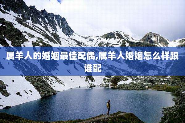 属羊人的婚姻最佳配偶,属羊人婚姻怎么样跟谁配