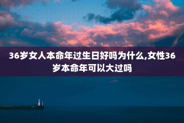 36岁女人本命年过生日好吗为什么,女性36岁本命年可以大过吗