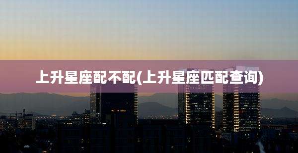 上升星座配不配(上升星座匹配查询)