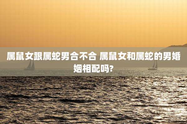 属鼠女跟属蛇男合不合 属鼠女和属蛇的男婚姻相配吗?