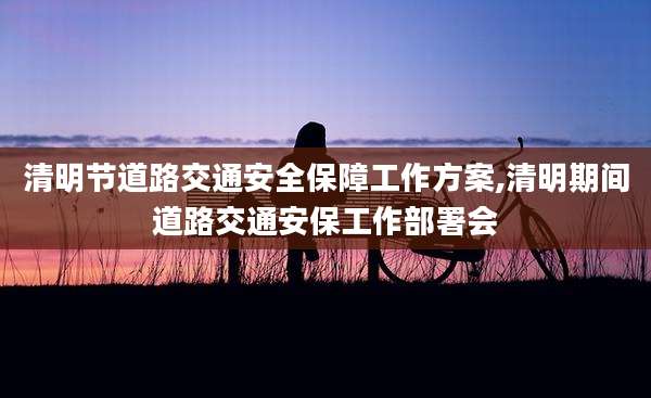 清明节道路交通安全保障工作方案,清明期间道路交通安保工作部署会