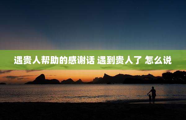 遇贵人帮助的感谢话 遇到贵人了 怎么说