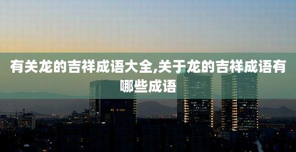 有关龙的吉祥成语大全,关于龙的吉祥成语有哪些成语