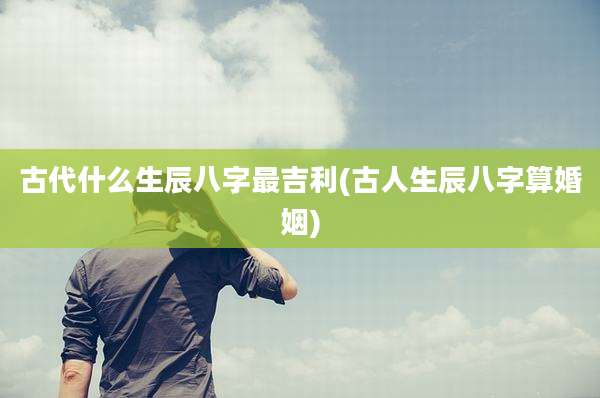 古代什么生辰八字最吉利(古人生辰八字算婚姻)