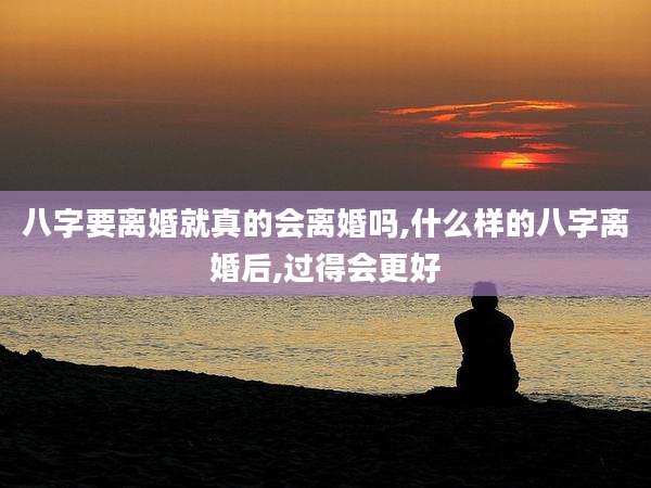 八字要离婚就真的会离婚吗,什么样的八字离婚后,过得会更好