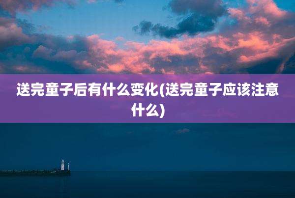 送完童子后有什么变化(送完童子应该注意什么)