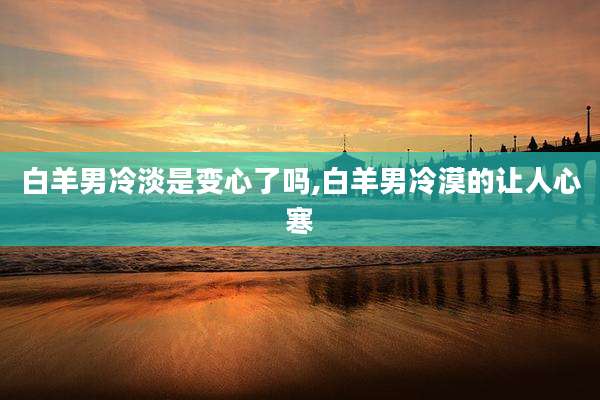 白羊男冷淡是变心了吗,白羊男冷漠的让人心寒