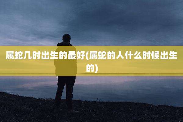 属蛇几时出生的最好(属蛇的人什么时候出生的)