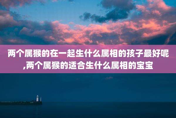 两个属猴的在一起生什么属相的孩子最好呢,两个属猴的适合生什么属相的宝宝